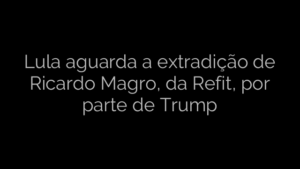 ​Lula aguarda a extradição de Ricardo Magro, da Refit, por parte de Trump 